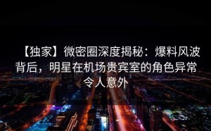 【独家】微密圈深度揭秘：爆料风波背后，明星在机场贵宾室的角色异常令人意外