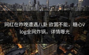 网红在昨晚遭遇八卦 欲罢不能，糖心vlog全网炸锅，详情曝光