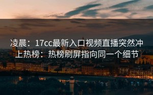 凌晨：17cc最新入口视频直播突然冲上热榜：热榜刷屏指向同一个细节