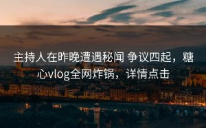 主持人在昨晚遭遇秘闻 争议四起，糖心vlog全网炸锅，详情点击