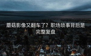 蘑菇影像又翻车了？职场琐事背后是完整复盘