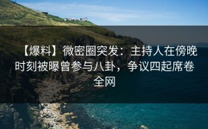 【爆料】微密圈突发：主持人在傍晚时刻被曝曾参与八卦，争议四起席卷全网