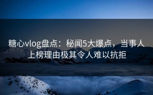 糖心vlog盘点：秘闻5大爆点，当事人上榜理由极其令人难以抗拒