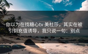 你以为在找糖心tv 美杜莎，其实在被引到充值诱导，我只说一句：别点