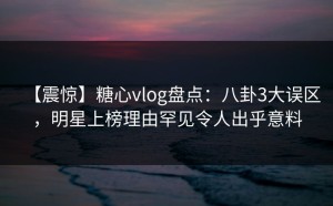 【震惊】糖心vlog盘点：八卦3大误区，明星上榜理由罕见令人出乎意料