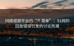 网络视频平台的“不简单”：91网的回放错误引发的讨论热潮