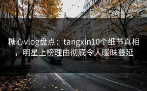 糖心vlog盘点：tangxin10个细节真相，明星上榜理由彻底令人暧昧蔓延