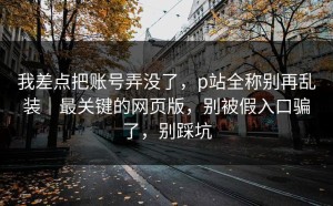 我差点把账号弄没了，p站全称别再乱装｜最关键的网页版，别被假入口骗了，别踩坑