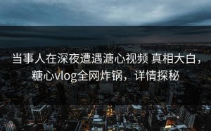 当事人在深夜遭遇溏心视频 真相大白，糖心vlog全网炸锅，详情探秘