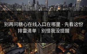 别再问糖心在线入口在哪里 - 先看这份排雷清单｜别怪我没提醒