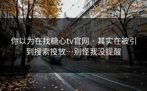 你以为在找糖心tv官网 · 其实在被引到搜索投放…别怪我没提醒
