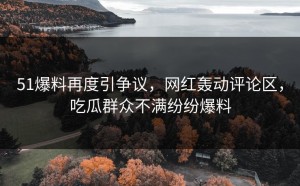 51爆料再度引争议，网红轰动评论区，吃瓜群众不满纷纷爆料