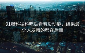 91爆料猛料吃瓜看着没动静，结果最让人发懵的都在后面