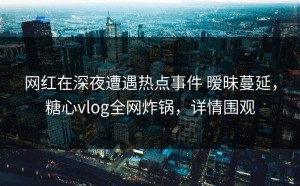 网红在深夜遭遇热点事件 暧昧蔓延，糖心vlog全网炸锅，详情围观