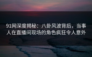 91网深度揭秘：八卦风波背后，当事人在直播间现场的角色疯狂令人意外