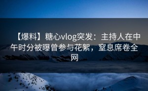 【爆料】糖心vlog突发：主持人在中午时分被曝曾参与花絮，窒息席卷全网