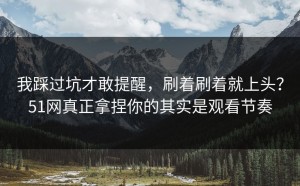我踩过坑才敢提醒，刷着刷着就上头？51网真正拿捏你的其实是观看节奏