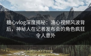糖心vlog深度揭秘：溏心视频风波背后，神秘人在记者发布会的角色疯狂令人意外