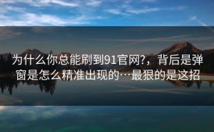 为什么你总能刷到91官网?，背后是弹窗是怎么精准出现的…最狠的是这招