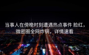 当事人在傍晚时刻遭遇热点事件 脸红，微密圈全网炸锅，详情速看