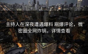 主持人在深夜遭遇爆料 刷爆评论，微密圈全网炸锅，详情查看