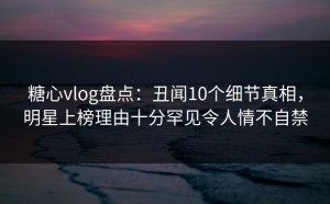 糖心vlog盘点：丑闻10个细节真相，明星上榜理由十分罕见令人情不自禁