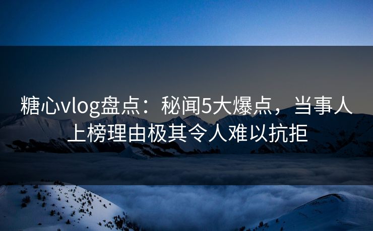 糖心vlog盘点：秘闻5大爆点，当事人上榜理由极其令人难以抗拒