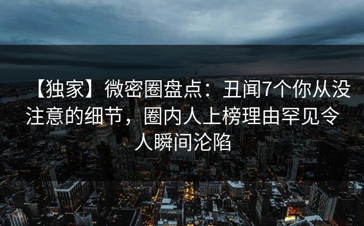 【独家】微密圈盘点：丑闻7个你从没注意的细节，圈内人上榜理由罕见令人瞬间沦陷