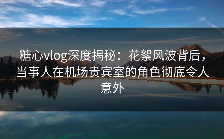 糖心vlog深度揭秘：花絮风波背后，当事人在机场贵宾室的角色彻底令人意外