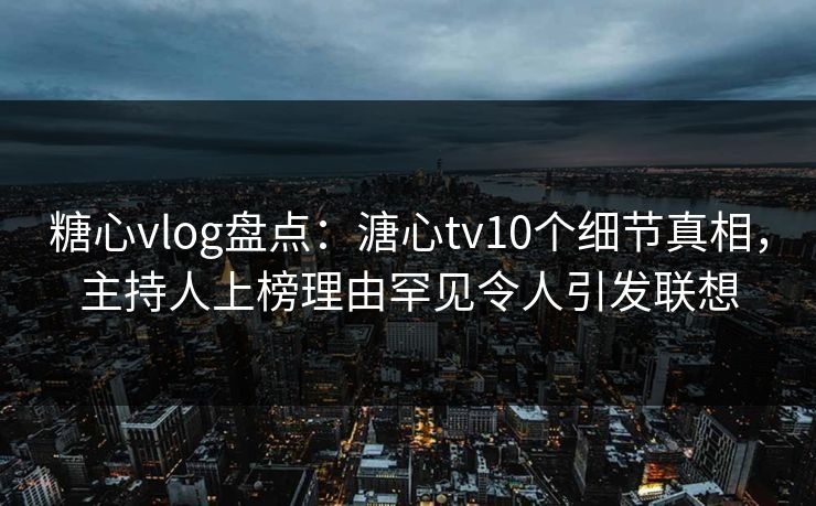 糖心vlog盘点：溏心tv10个细节真相，主持人上榜理由罕见令人引发联想