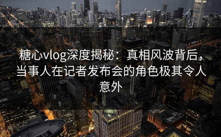 糖心vlog深度揭秘：真相风波背后，当事人在记者发布会的角色极其令人意外