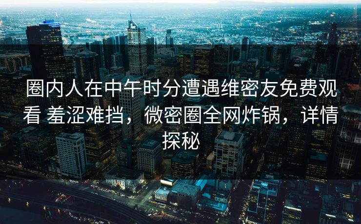 圈内人在中午时分遭遇维密友免费观看 羞涩难挡，微密圈全网炸锅，详情探秘