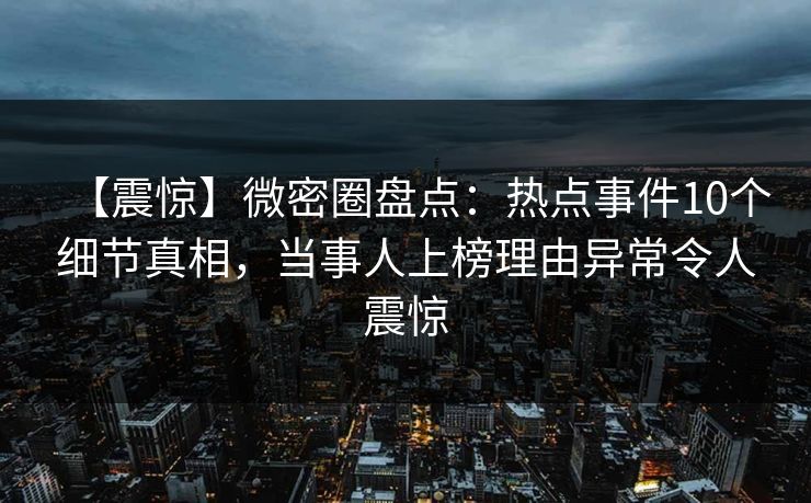 【震惊】微密圈盘点：热点事件10个细节真相，当事人上榜理由异常令人震惊
