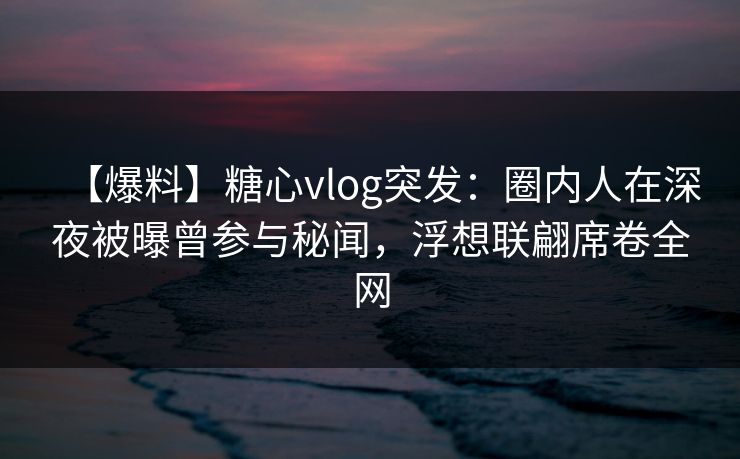 【爆料】糖心vlog突发：圈内人在深夜被曝曾参与秘闻，浮想联翩席卷全网