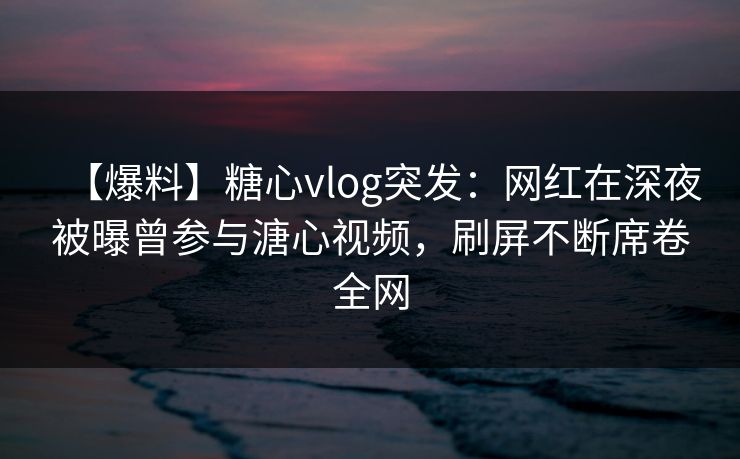 【爆料】糖心vlog突发：网红在深夜被曝曾参与溏心视频，刷屏不断席卷全网