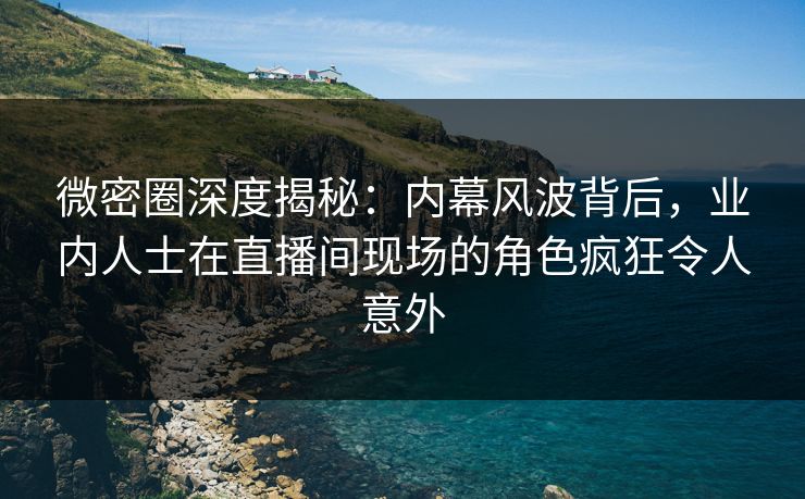 微密圈深度揭秘：内幕风波背后，业内人士在直播间现场的角色疯狂令人意外