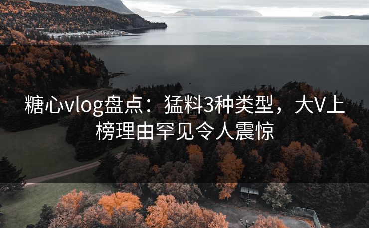 糖心vlog盘点：猛料3种类型，大V上榜理由罕见令人震惊