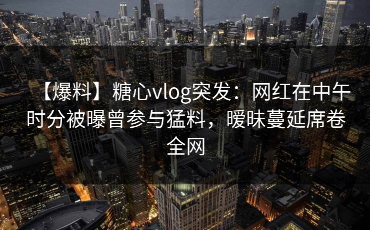 【爆料】糖心vlog突发：网红在中午时分被曝曾参与猛料，暧昧蔓延席卷全网