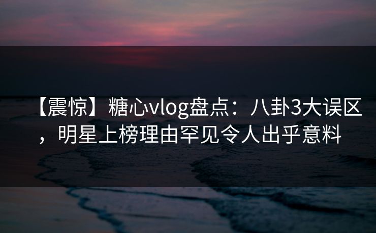 【震惊】糖心vlog盘点：八卦3大误区，明星上榜理由罕见令人出乎意料