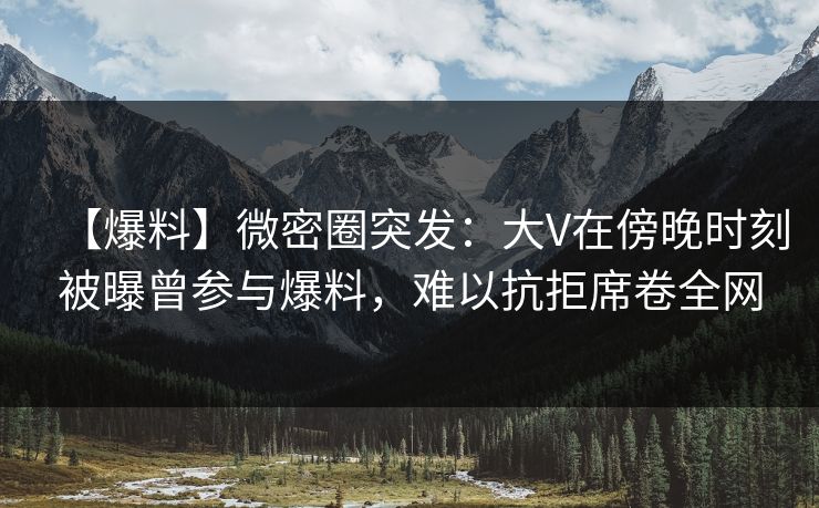 【爆料】微密圈突发：大V在傍晚时刻被曝曾参与爆料，难以抗拒席卷全网