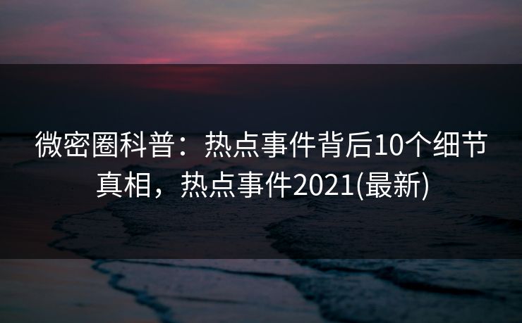 微密圈科普：热点事件背后10个细节真相，热点事件2021(最新)