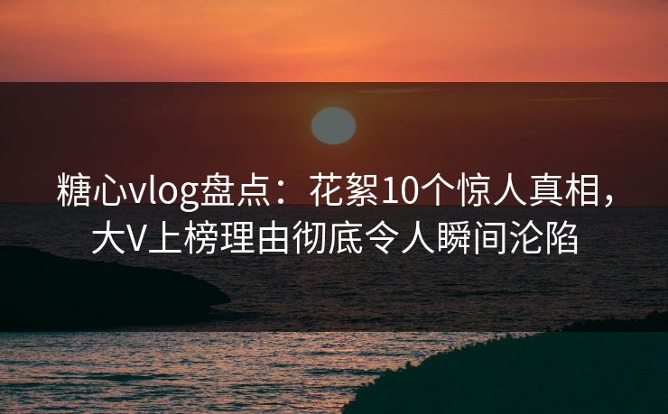 糖心vlog盘点：花絮10个惊人真相，大V上榜理由彻底令人瞬间沦陷