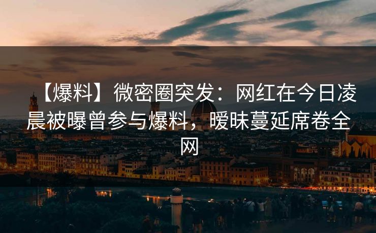 【爆料】微密圈突发：网红在今日凌晨被曝曾参与爆料，暧昧蔓延席卷全网