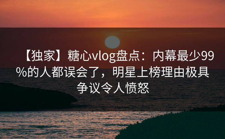 【独家】糖心vlog盘点：内幕最少99%的人都误会了，明星上榜理由极具争议令人愤怒