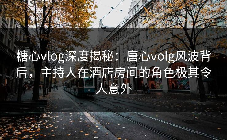糖心vlog深度揭秘：唐心volg风波背后，主持人在酒店房间的角色极其令人意外