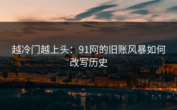 越冷门越上头:91网的旧账风暴如何改写历史 越冷门越上头:91网的旧账风暴如何改写历史