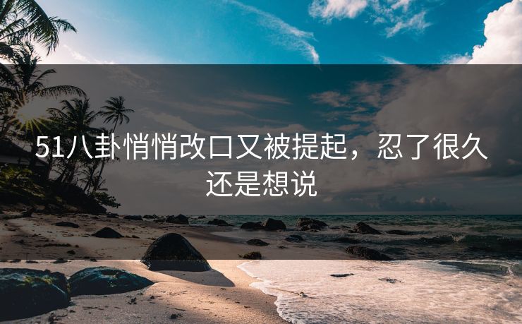 51八卦悄悄改口又被提起,忍了很久还是想说 51八卦悄悄改口又被提起,忍了很久还是想说
