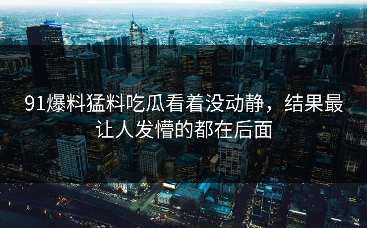 91爆料猛料吃瓜看着没动静,结果最让人发懵的都在后面 91爆料猛料吃瓜看着没动静,结果最让人发懵的都在后面