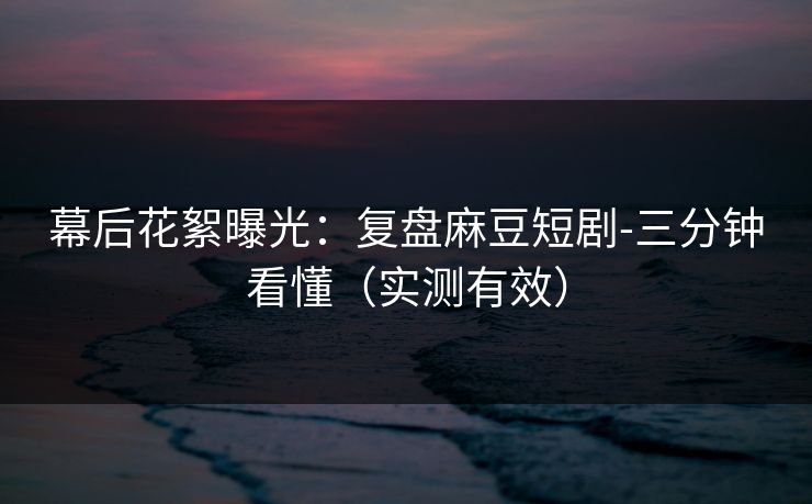 幕后花絮曝光：复盘麻豆短剧-三分钟看懂（实测有效）