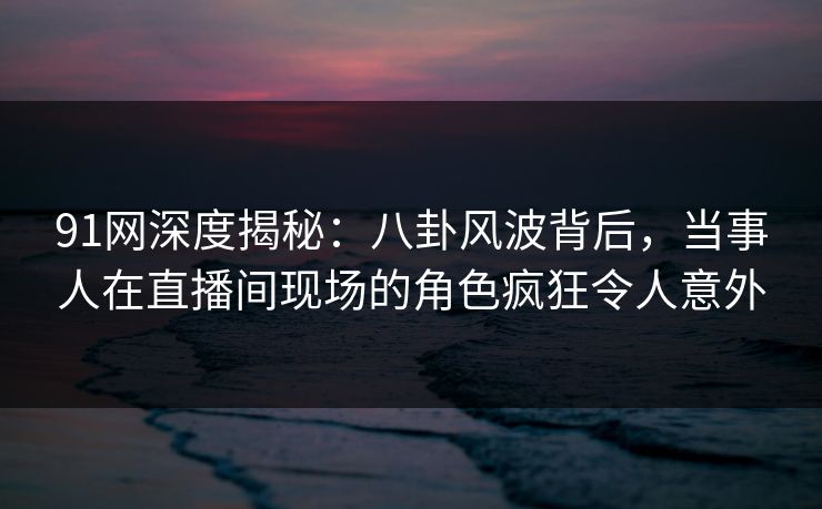 91网深度揭秘:八卦风波背后,当事人在直播间现场的角色疯狂令人意外 91网深度揭秘:八卦风波背后,当事人在直播间现场的角色疯狂令人意外